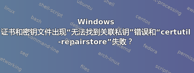 Windows 证书和密钥文件出现“无法找到关联私钥”错误和“certutil -repairstore”失败？