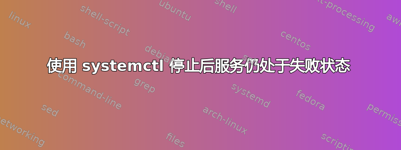 使用 systemctl 停止后服务仍处于失败状态