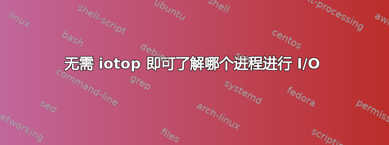 无需 iotop 即可了解哪个进程进行 I/O