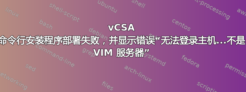 vCSA 命令行安装程序部署失败，并显示错误“无法登录主机...不是 VIM 服务器”