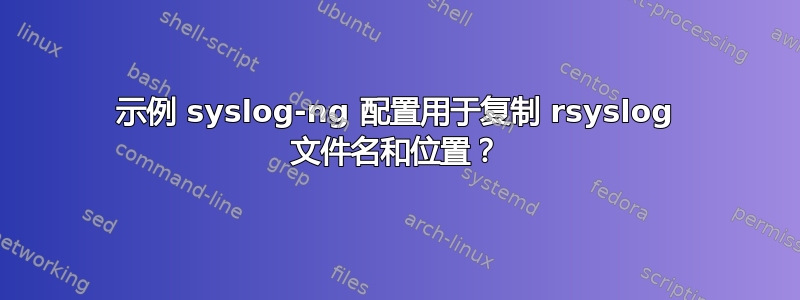 示例 syslog-ng 配置用于复制 rsyslog 文件名和位置？