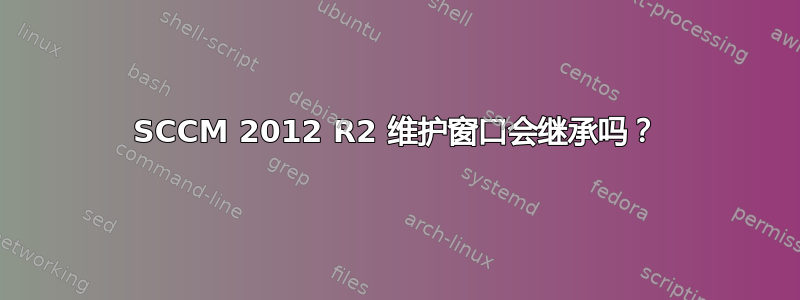 SCCM 2012 R2 维护窗口会继承吗？