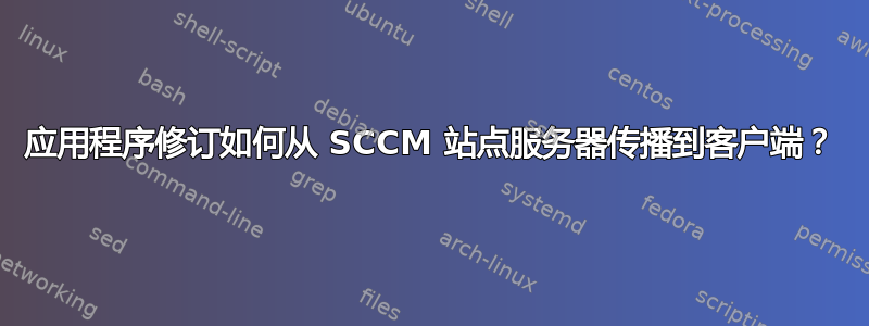 应用程序修订如何从 SCCM 站点服务器传播到客户端？