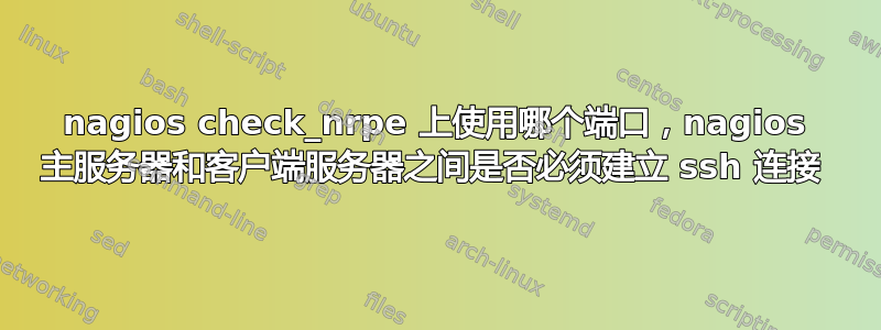 nagios check_nrpe 上使用哪个端口，nagios 主服务器和客户端服务器之间是否必须建立 ssh 连接 