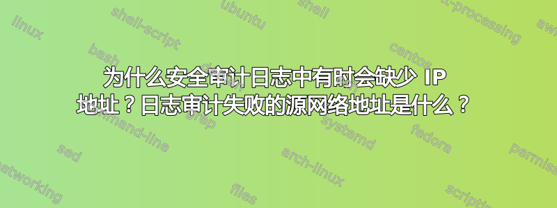 为什么安全审计日志中有时会缺少 IP 地址？日志审计失败的源网络地址是什么？