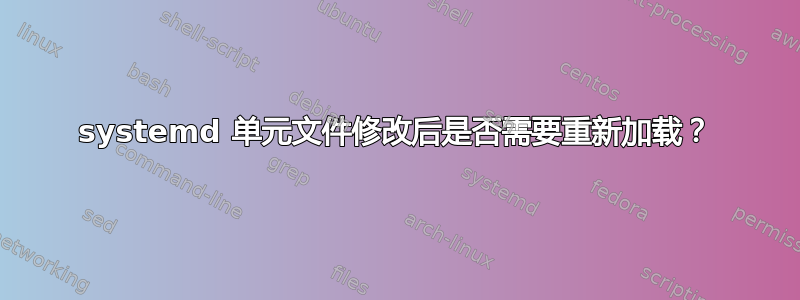 systemd 单元文件修改后是否需要重新加载？