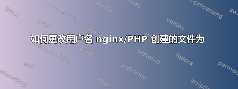 如何更改用户名 nginx/PHP 创建的文件为