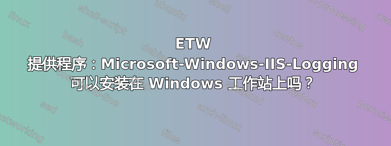 ETW 提供程序：Microsoft-Windows-IIS-Logging 可以安装在 Windows 工作站上吗？