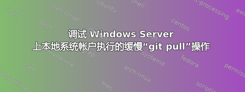 调试 Windows Server 上本地系统帐户执行的缓慢“git pull”操作