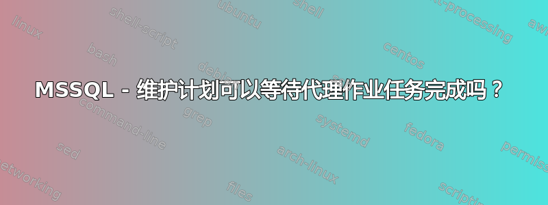 MSSQL - 维护计划可以等待代理作业任务完成吗？