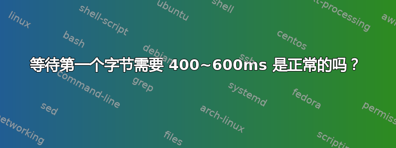 等待第一个字节需要 400~600ms 是正常的吗？