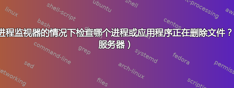 如何在不使用进程监视器的情况下检查哪个进程或应用程序正在删除文件？（Windows 服务器）