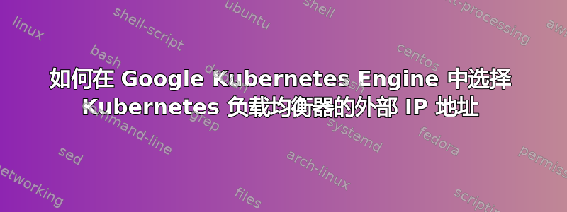 如何在 Google Kubernetes Engine 中选择 Kubernetes 负载均衡器的外部 IP 地址