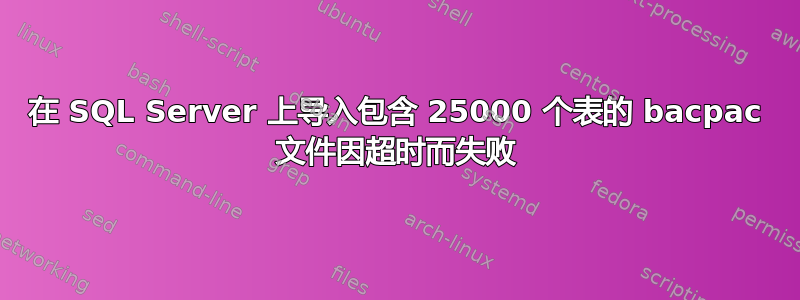 在 SQL Server 上导入包含 25000 个表的 bacpac 文件因超时而失败