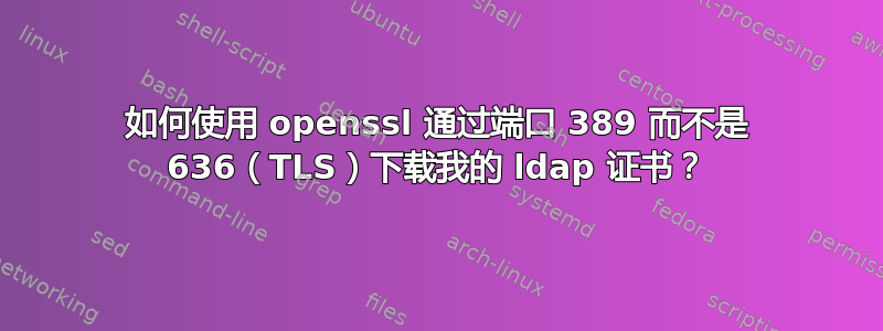 如何使用 openssl 通过端口 389 而不是 636（TLS）下载我的 ldap 证书？