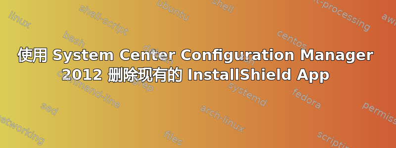 使用 System Center Configuration Manager 2012 删除现有的 InstallShield App