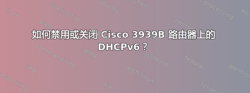 如何禁用或关闭 Cisco 3939B 路由器上的 DHCPv6？