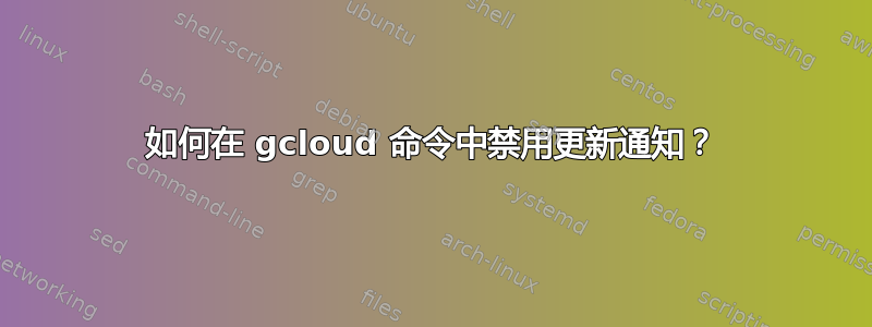 如何在 gcloud 命令中禁用更新通知？