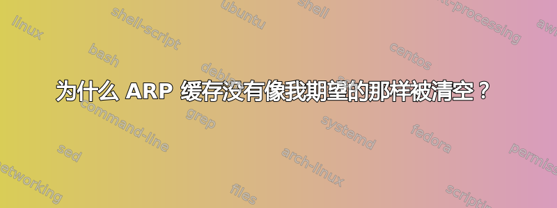 为什么 ARP 缓存没有像我期望的那样被清空？