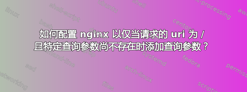 如何配置 nginx 以仅当请求的 uri 为 / 且特定查询参数尚不存在时添加查询参数？