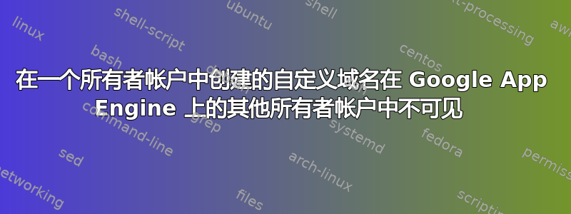 在一个所有者帐户中创建的自定义域名在 Google App Engine 上的其他所有者帐户中不可见 