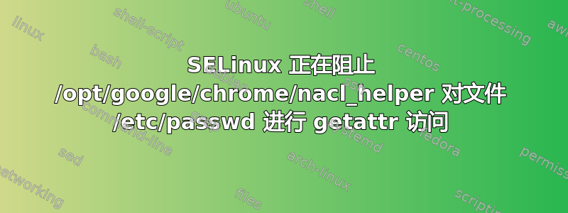 SELinux 正在阻止 /opt/google/chrome/nacl_helper 对文件 /etc/passwd 进行 getattr 访问