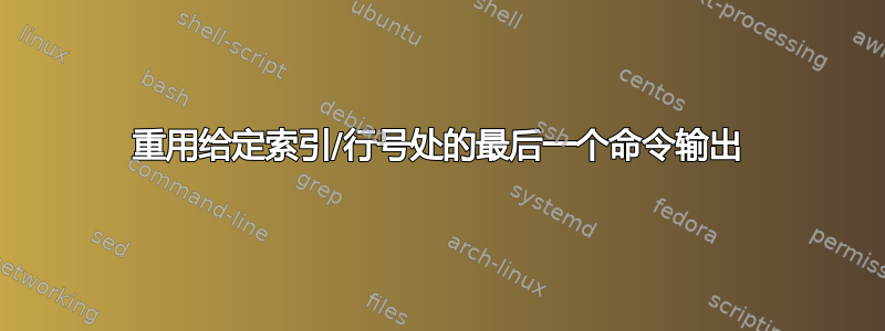 重用给定索引/行号处的最后一个命令输出