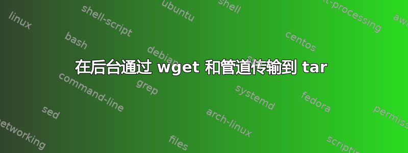 在后台通过 wget 和管道传输到 tar