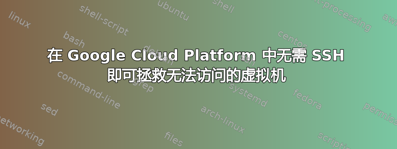 在 Google Cloud Platform 中无需 SSH 即可拯救无法访问的虚拟机