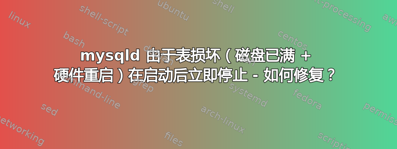 mysqld 由于表损坏（磁盘已满 + 硬件重启）在启动后立即停止 - 如何修复？