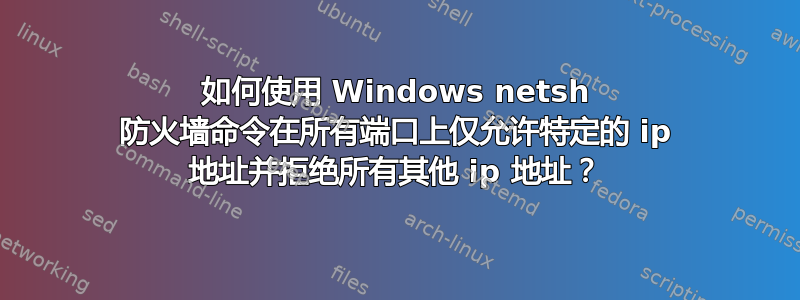 如何使用 Windows netsh 防火墙命令在所有端口上仅允许特定的 ip 地址并拒绝所有其他 ip 地址？