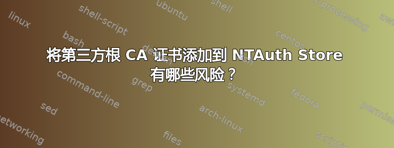 将第三方根 CA 证书添加到 NTAuth Store 有哪些风险？