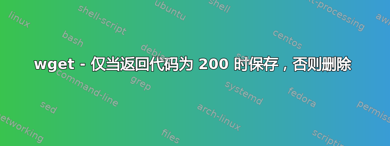 wget - 仅当返回代码为 200 时保存，否则删除