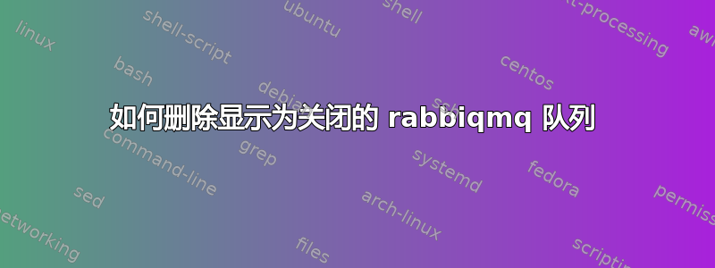 如何删除显示为关闭的 rabbiqmq 队列