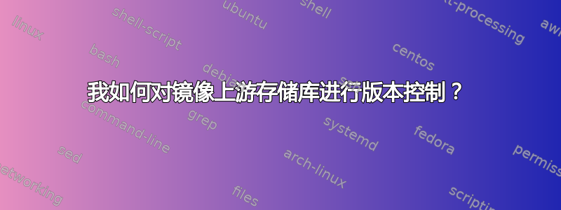 我如何对镜像上游存储库进行版本控制？