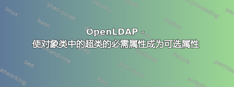 OpenLDAP - 使对象类中的超类的必需属性成为可选属性