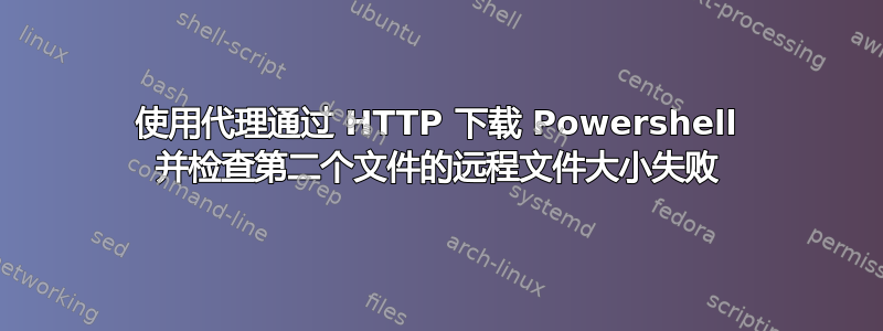 使用代理通过 HTTP 下载 Powershell 并检查第二个文件的远程文件大小失败