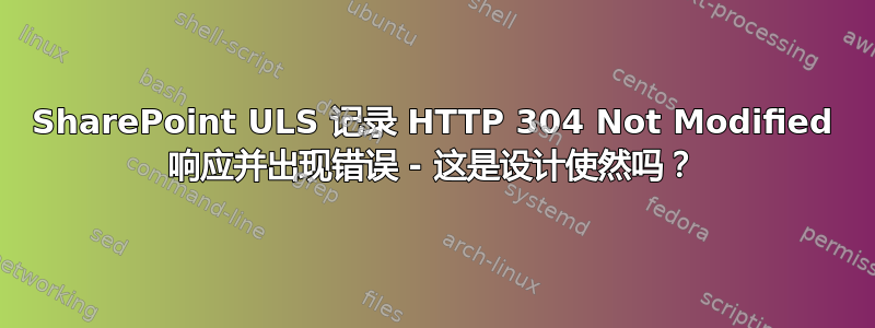 SharePoint ULS 记录 HTTP 304 Not Modified 响应并出现错误 - 这是设计使然吗？