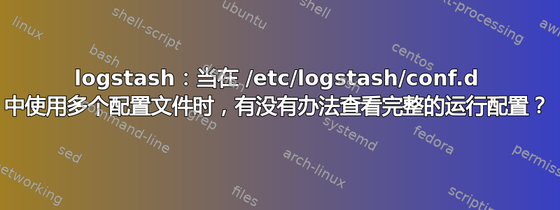 logstash：当在 /etc/logstash/conf.d 中使用多个配置文件时，有没有办法查看完整的运行配置？