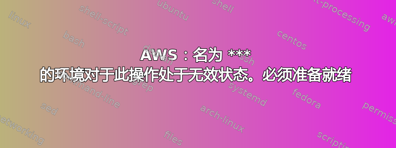 AWS：名为 *** 的环境对于此操作处于无效状态。必须准备就绪