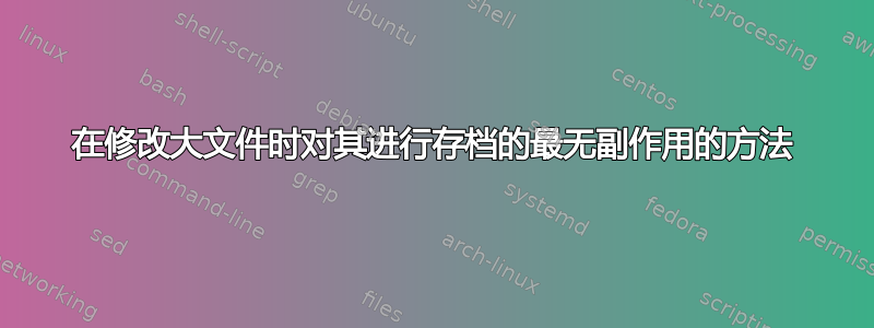 在修改大文件时对其进行存档的最无副作用的方法