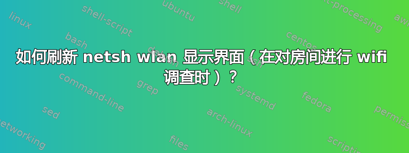 如何刷新 netsh wlan 显示界面（在对房间进行 wifi 调查时）？