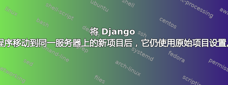 将 Django 应用程序移动到同一服务器上的新项目后，它仍使用原始项目设置。py