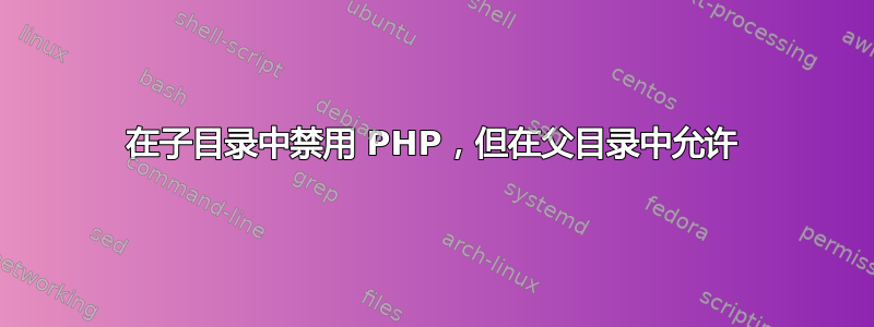 在子目录中禁用 PHP，但在父目录中允许