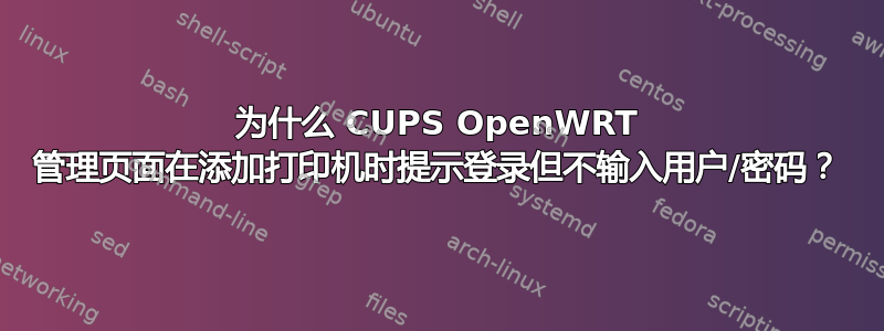 为什么 CUPS OpenWRT 管理页面在添加打印机时提示登录但不输入用户/密码？