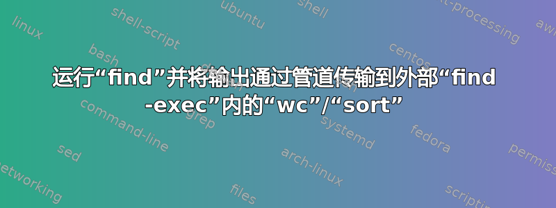 运行“find”并将输出通过管道传输到外部“find -exec”内的“wc”/“sort”