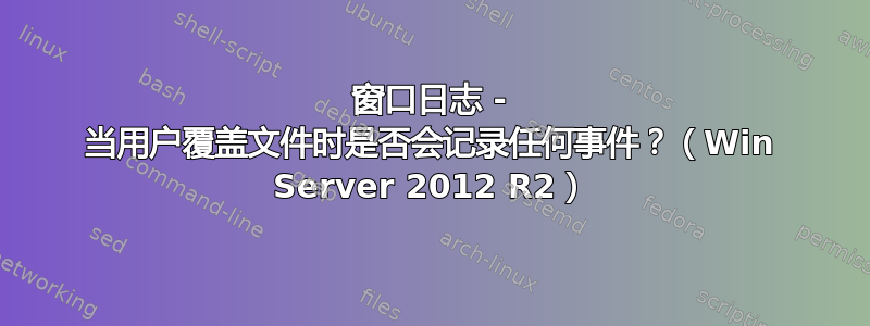 窗口日志 - 当用户覆盖文件时是否会记录任何事件？（Win Server 2012 R2）