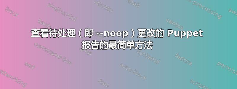 查看待处理（即 --noop）更改的 Puppet 报告的最简单方法