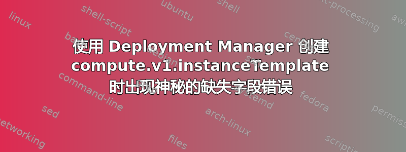 使用 Deployment Manager 创建 compute.v1.instanceTemplate 时出现神秘的缺失字段错误