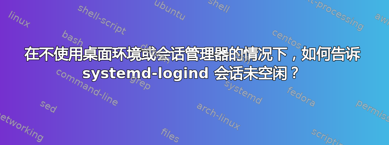 在不使用桌面环境或会话管理器的情况下，如何告诉 systemd-logind 会话未空闲？